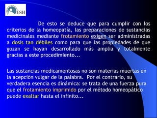 De esto se deduce que para cumplir con los criterios de la homeopatía, las preparaciones de sustancias medicinales mediante  frotamiento   exigen  ser administradas a  dosis tan débiles  como para que las propiedades de que gozan se hayan desarrollado más amplia y totalmente gracias a este procedimiento... Las sustancias medicamentosas no son materias muertas en la acepción vulgar de la palabra.  Por el contrario, su verdadera esencia es dinámica: se trata de una fuerza pura que el  frotamiento imprimido  por el método homeopático puede  exaltar  hasta el infinito... 