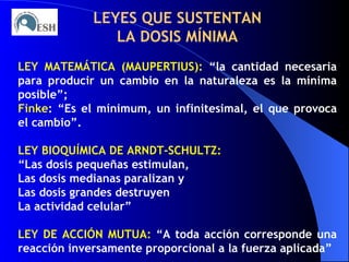 LEYES QUE SUSTENTAN LA DOSIS MÍNIMA LEY MATEMÁTICA (MAUPERTIUS):   “la cantidad necesaria para producir un cambio en la naturaleza es la mínima posible”; Finke : “Es el mínimum, un infinitesimal, el que provoca el cambio”. LEY BIOQUÍMICA DE ARNDT-SCHULTZ: “ Las dosis pequeñas estimulan, Las dosis medianas paralizan y Las dosis grandes destruyen La actividad celular” LEY DE ACCIÓN MUTUA:  “A toda acción corresponde una reacción inversamente proporcional a la fuerza aplicada” 