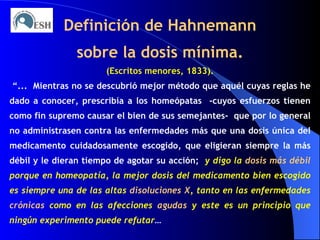 Definición de Hahnemann sobre la dosis mínima. (Escritos menores, 1833). “ ...  Mientras no se descubrió mejor método que aquél cuyas reglas he dado a conocer, prescribía a los homeópatas  -cuyos esfuerzos tienen como fin supremo causar el bien de sus semejantes-  que por lo general no administrasen contra las enfermedades más que una dosis única del medicamento cuidadosamente escogido, que eligieran siempre la más débil y le dieran tiempo de agotar su acción;  y digo la  dosis más débil  porque en homeopatía, la mejor dosis del medicamento bien escogido es siempre una de las altas  disoluciones X , tanto en las enfermedades  crónicas  como en las afecciones  agudas  y este es un principio que ningún experimento puede refutar … 