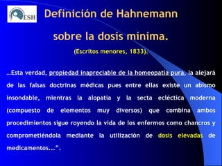 Definición de Hahnemann sobre la dosis mínima. (Escritos menores, 1833). … Esta verdad,  propiedad inapreciable de la homeopatía pura , la alejará de las falsas doctrinas médicas pues entre ellas existe un abismo insondable, mientras la alopatía y la secta ecléctica moderna (compuesto de elementos muy diversos) que combina ambos procedimientos sigue royendo la vida de los enfermos como chancros y comprometiéndola mediante la utilización de  dosis elevadas  de medicamentos...”. 