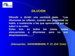 DILUCIÓN Difundir o dividir una cantidad dada.  “Las diluciones se refieren, cuando con propiedad se habla, a sustancias a las que apreciamos por su sabor o su color. Estas son, en todos los casos, reales atenuaciones o diluciones, pero no son dinamizaciones........” (Atenuación,  HAHANEMANN, P. 21, Enf. Crón) 