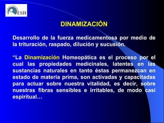 DINAMIZACIÓN Desarrollo de la fuerza medicamentosa por medio de la trituración, raspado, dilución y sucusión. “ La  Dinamización  Homeopática es el proceso por el cual las propiedades medicinales, latentes en las sustancias naturales en tanto éstas permanezcan en estado de materia prima, son activadas y capacitadas para actuar sobre nuestra vitalidad, es decir, sobre nuestras fibras sensibles e irritables, de modo casi espiritual… 