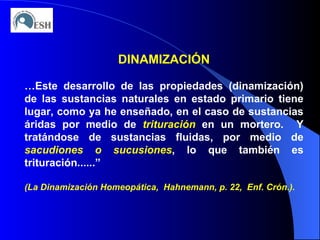 DINAMIZACIÓN … Este desarrollo de las propiedades (dinamización) de las sustancias naturales en estado primario tiene lugar, como ya he enseñado, en el caso de sustancias áridas por medio de  trituración  en un mortero.  Y tratándose de sustancias fluidas, por medio de  sacudiones o sucusiones , lo que también es trituración......” (La Dinamización Homeopática,  Hahnemann, p. 22,  Enf. Crón.). 