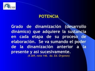 POTENCIA Grado de dinamización (desarrollo dinámico) que adquiere la sustancia en cada etapa de su proceso de elaboración.  Se va sumando el poder de la dinamización anterior a la presente y así sucesivamente. (§ 269, nota 146.  6a. Ed. Organon) 