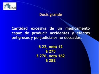 Dosis grande Cantidad excesiva de un medicamento capaz de producir accidentes y efectos peligrosos y perjudiciales no deseados. §   22, nota 12 §   275 §   276, nota 162 §   282 