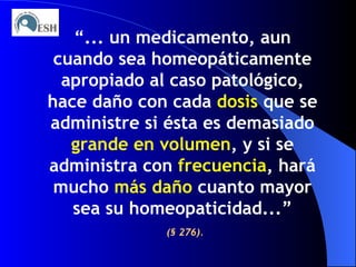 “ ... un medicamento, aun cuando sea homeopáticamente apropiado al caso patológico, hace daño con cada  dosis  que se administre si ésta es demasiado  grande en volumen , y si se administra con  frecuencia , hará mucho  más daño  cuanto mayor sea su homeopaticidad...” (§ 276). 