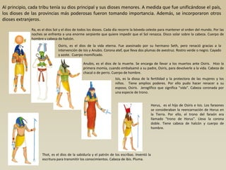 Al principio, cada tribu tenía su dios principal y sus dioses menores. A medida que fue unificándose el país,
los dioses de las provincias más poderosas fueron tomando importancia. Además, se incorporaron otros
dioses extranjeros.
              Ra, es el dios Sol y el dios de todos los dioses. Cada día recorre la bóveda celeste para mantener el orden del mundo. Por las
              noches se enfrenta a una enorme serpiente que quiere impedir que el Sol renazca. Disco solar sobre la cabeza. Cuerpo de
              hombre y cabeza de halcón.
                               Osiris, es el dios de la vida eterna. Fue asesinado por su hermano Seth, pero renació gracias a la
                               intervención de Isis y Anubis. Corona atef, que lleva dos plumas de avestruz. Rostro verde o negro. Cayado
                               y azote. Cuerpo momificado.

                                               Anubis, es el dios de la muerte. Se encarga de llevar a los muertos ante Osiris. Hizo la
                                               primera momia, cuando embalsamó a su padre, Osiris, para devolverle a la vida. Cabeza de
                                               chacal o de perro. Cuerpo de hombre.
                                                                    Isis, es la diosa de la fertilidad y la protectora de las mujeres y los
                                                                    niños. Tiene amplios poderes. Por ello pudo hacer renacer a su
                                                                    esposo, Osiris. Jeroglífico que significa "vida". Cabeza coronada por
                                                                    una especie de trono.


                                                                                               Horus, es el hijo de Osiris e Isis. Los faraones
                                                                                               se consideraban la reencarnación de Horus en
                                                                                               la Tierra. Por ello, el trono del faraón era
                                                                                               llamado "trono de Horus". Lleva la corona
                                                                                               doble. Tiene cabeza de halcón y cuerpo de
                                                                                               hombre.




                    Thot, es el dios de la sabiduría y el patrón de los escribas. Inventó la
                    escritura para transmitir los conocimientos. Cabeza de ibis. Pluma.
 