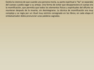 Existía la creencia de que cuando una persona moría, su parte espiritual o “ba” se separaba
del cuerpo y podía vagar a su antojo. Una forma de evitar que desapareciera el cuerpo era
la momificación, que permitía que todos los elementos físicos y espirituales del difunto se
reunieran después de la muerte, sin desintegrarse. La técnica de momificación era muy
compleja y se regía por un ritual muy estricto consignado en los libros; en cada etapa el
embalsamador debía pronunciar unas palabras sagradas.
 
