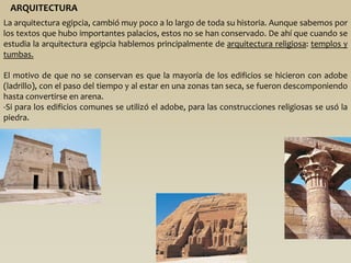 ARQUITECTURA
La arquitectura egipcia, cambió muy poco a lo largo de toda su historia. Aunque sabemos por
los textos que hubo importantes palacios, estos no se han conservado. De ahí que cuando se
estudia la arquitectura egipcia hablemos principalmente de arquitectura religiosa: templos y
tumbas.

El motivo de que no se conservan es que la mayoría de los edificios se hicieron con adobe
(ladrillo), con el paso del tiempo y al estar en una zonas tan seca, se fueron descomponiendo
hasta convertirse en arena.
-Si para los edificios comunes se utilizó el adobe, para las construcciones religiosas se usó la
piedra.
 