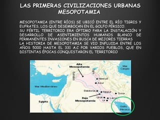 LAS PRIMERAS CIVILIZACIONES URBANAS M ESOPOTAMIA  MESOPOTAMIA (ENTRE RÍOS) SE UBICÓ ENTRE EL RÍO TIGRIS Y EUFRATES, LOS QUE DESEMBOCAN EN EL GOLFO PÉRSICO. SU FÉRTIL TERRITORIO ERA ÓPTIMO PARA LA INSTALACIÓN Y DESARROLLO DE ASENTIMIENTOS HUMANOS BLANCO DE PERMANENTES INVASIONES EN BUSCA DE MEJORES TIERRAS LA HISTORIA DE MESOPOTAMIA SE VIO INFLUIDA ENTRE LOS AÑOS 5000 HASTA EL 331 A.C POR VARIOS PUEBLOS, QUE EN DISTINTAS ÉPOCAS CONQUISTARON EL TERRITORIO 