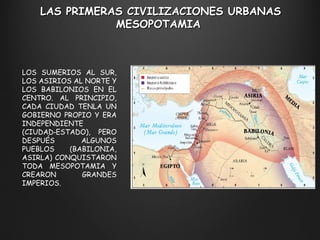 LAS PRIMERAS CIVILIZACIONES URBANAS M ESOPOTAMIA  LOS SUMERIOS AL SUR, LOS ASIRIOS AL NORTE Y LOS BABILONIOS EN EL CENTRO. AL PRINCIPIO, CADA CIUDAD TENLA UN GOBIERNO PROPIO Y ERA INDEPENDIENTE (CIUDAD‑ESTADO), PERO DESPUÉS ALGUNOS PUEBLOS (BABILONIA, ASIRLA) CONQUISTARON TODA MESOPOTAMIA Y CREARON GRANDES IMPERIOS. 