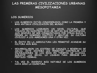 LAS PRIMERAS CIVILIZACIONES URBANAS M ESOPOTAMIA  LOS SUMERIOS LOS SUMERIOS ESTÁN CONSIDERADOS COMO LA PRIMERA Y MÁS ANTIGUA CIVILIZACIÓN DEL MUNDO.  LOS SUMERIOS LOGRARON UN NIVEL CULTURAL QUE TODAVÍA EN NUESTROS DÍAS SE NOTAN SUS INFLUENCIAS. AUN DESPUÉS DE SER CONQUISTADOS POR OTRAS RAZAS Y PERDER SU DOMINIO POLÍTICO Y MILITAR, SU CULTURA CIVILIZÓ A LOS AGRESORES UNA Y OTRA VEZ.  EL ÉXITO EN LA AGRICULTURA LES PERMITIÓ AVANZAR SU CULTURA AUN MÁS.  DESARROLLARON UN SISTEMA DE CANALES Y RESERVAS DE AGUAS. ESTE SISTEMA LES PERMITIÓ CONTROLAR LAS INUNDACIONES DE LOS RÍOS EN TIEMPOS DE LLUVIAS. DURANTE LAS SECAS, LO USABAN PARA IRRIGAR LAS FÉRTILES TIERRAS.  TAL VEZ EL INVENTO MÁS NOTABLE DE LOS SUMERIOS HAYA SIDO LA ESCRITURA.  