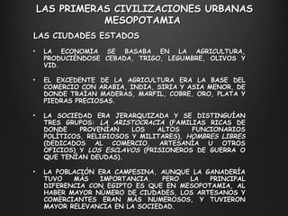 LAS PRIMERAS CIVILIZACIONES URBANAS M ESOPOTAMIA  LA ECONOMÍA SE BASABA EN LA AGRICULTURA, PRODUCIÉNDOSE CEBADA, TRIGO, LEGUMBRE, OLIVOS Y VID.  EL EXCEDENTE DE LA AGRICULTURA ERA LA BASE DEL COMERCIO CON ARABIA, INDIA, SIRIA Y ASIA MENOR, DE DONDE TRAÍAN MADERAS, MARFIL, COBRE, ORO, PLATA Y PIEDRAS PRECIOSAS. LA SOCIEDAD ERA JERARQUIZADA Y SE DISTINGUÍAN TRES GRUPOS:  LA ARISTOCRACIA  (FAMILIAS RICAS DE DONDE PROVENÍAN LOS ALTOS FUNCIONARIOS POLÍTICOS, RELIGIOSOS Y MILITARES),  HOMBRES LIBRES  (DEDICADOS AL COMERCIO, ARTESANÍA U OTROS OFICIOS) Y  LOS ESCLAVOS  (PRISIONEROS DE GUERRA O QUE TENÍAN DEUDAS). LA POBLACIÓN ERA CAMPESINA, AUNQUE LA GANADERÍA TUVO MÁS IMPORTANCIA. PERO LA PRINCIPAL DIFERENCIA CON EGIPTO ES QUE EN MESOPOTAMIA, AL HABER MAYOR NÚMERO DE CIUDADES, LOS ARTESANOS Y COMERCIANTES ERAN MÁS NUMEROSOS, Y TUVIERON MAYOR RELEVANCIA EN LA SOCIEDAD. LAS CIUDADES ESTADOS 