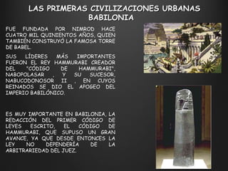 FUE FUNDADA POR NIMROD HACE CUATRO MIL QUINIENTOS AÑOS, QUIEN TAMBIÉN CONSTRUYÓ LA FAMOSA TORRE DE BABEL.  SUS LÍDERES MÁS IMPORTANTES FUERON EL REY HAMMURABI CREADOR DEL "CÓDIGO DE HAMMURABI", NABOPOLASAR , Y SU SUCESOR, NABUCODONOSOR II , EN CUYOS REINADOS SE DIO EL APOGEO DEL IMPERIO BABILÓNICO.  LAS PRIMERAS CIVILIZACIONES URBANAS BABILONIA  ES MUY IMPORTANTE EN BABILONIA, LA REDACCIÓN DEL PRIMER CÓDIGO DE LEYES ESCRITO, EL CÓDIGO DE HAMMURABI, QUE SUPUSO UN GRAN AVANCE, YA QUE DESDE ENTONCES LA LEY NO DEPENDERÍA DE LA ARBITRARIEDAD DEL JUEZ. 