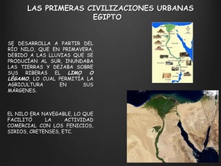 LAS PRIMERAS CIVILIZACIONES URBANAS EGIPTO  SE DESARROLLA A PARTIR DEL RÍO NILO, QUE EN PRIMAVERA, DEBIDO A LAS LLUVIAS QUE SE PRODUCÍAN AL SUR, INUNDABA LAS TIERRAS Y DEJABA SOBRE SUS RIBERAS EL  LIMO O LÉGAMO , LO CUAL PERMITÍA LA AGRICULTURA EN SUS MÁRGENES. EL NILO ERA NAVEGABLE, LO QUE FACILITÓ LA ACTIVIDAD COMERCIAL CON LOS FENICIOS, SIRIOS, CRETENSES, ETC. 