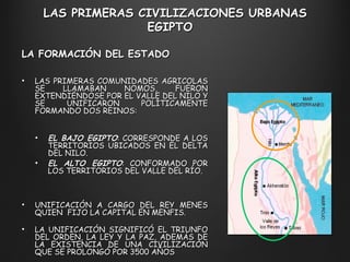 LAS PRIMERAS CIVILIZACIONES URBANAS EGIPTO  LAS PRIMERAS COMUNIDADES AGRÍCOLAS SE LLAMABAN NOMOS, FUERON EXTENDIÉNDOSE POR EL VALLE DEL NILO Y SE UNIFICARON POLÍTICAMENTE FORMANDO DOS REINOS: EL BAJO EGIPTO : CORRESPONDE A LOS TERRITORIOS UBICADOS EN EL DELTA DEL NILO. EL ALTO EGIPTO : CONFORMADO POR LOS TERRITORIOS DEL VALLE DEL RÍO. UNIFICACIÓN A CARGO DEL REY MENES QUIEN  FIJO LA CAPITAL EN MENFIS. LA UNIFICACIÓN SIGNIFICÓ EL TRIUNFO DEL ORDEN, LA LEY Y LA PAZ, ADEMÁS DE LA EXISTENCIA DE UNA CIVILIZACIÓN QUE SE PROLONGÓ POR 3500 AÑOS LA FORMACIÓN DEL ESTADO  