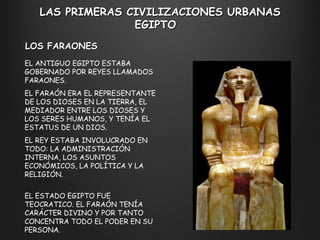 LAS PRIMERAS CIVILIZACIONES URBANAS EGIPTO  EL ANTIGUO EGIPTO ESTABA GOBERNADO POR REYES LLAMADOS FARAONES.  EL FARAÓN ERA EL REPRESENTANTE DE LOS DIOSES EN LA TIERRA, EL MEDIADOR ENTRE LOS DIOSES Y LOS SERES HUMANOS, Y TENÍA EL ESTATUS DE UN DIOS. EL REY ESTABA INVOLUCRADO EN TODO: LA ADMINISTRACIÓN INTERNA, LOS ASUNTOS ECONÓMICOS, LA POLÍTICA Y LA RELIGIÓN.   EL ESTADO EGIPTO FUE TEOCRATICO. EL FARAÓN TENÍA CARÁCTER DIVINO Y POR TANTO CONCENTRA TODO EL PODER EN SU PERSONA. LOS FARAONES 