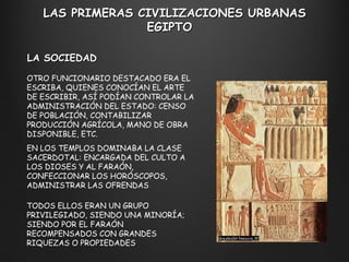 LAS PRIMERAS CIVILIZACIONES URBANAS EGIPTO  LA SOCIEDAD OTRO FUNCIONARIO DESTACADO ERA EL ESCRIBA, QUIENES CONOCÍAN EL ARTE DE ESCRIBIR, ASÍ PODÍAN CONTROLAR LA ADMINISTRACIÓN DEL ESTADO: CENSO DE POBLACIÓN, CONTABILIZAR PRODUCCIÓN AGRÍCOLA, MANO DE OBRA DISPONIBLE, ETC. EN LOS TEMPLOS DOMINABA LA CLASE SACERDOTAL: ENCARGADA DEL CULTO A LOS DIOSES Y AL FARAÓN, CONFECCIONAR LOS HORÓSCOPOS, ADMINISTRAR LAS OFRENDAS  TODOS ELLOS ERAN UN GRUPO PRIVILEGIADO, SIENDO UNA MINORÍA; SIENDO POR EL FARAÓN RECOMPENSADOS CON GRANDES RIQUEZAS O PROPIEDADES 