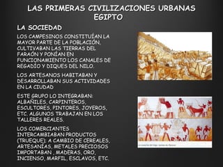LAS PRIMERAS CIVILIZACIONES URBANAS EGIPTO  LA SOCIEDAD LOS CAMPESINOS CONSTITUÍAN LA MAYOR PARTE DE LA POBLACIÓN, CULTIVABAN LAS TIERRAS DEL FARAÓN Y PONÍAN EN FUNCIONAMIENTO LOS CANALES DE REGADÍO Y DIQUES DEL NILO. LOS ARTESANOS HABITABAN Y DESARROLLABAN SUS ACTIVIDADES EN LA CIUDAD ESTE GRUPO LO INTEGRABAN: ALBAÑILES, CARPINTEROS, ESCULTORES, PINTORES, JOYEROS, ETC. ALGUNOS TRABAJAN EN LOS TALLERES REALES. LOS COMERCIANTES INTERCAMBIABAN PRODUCTOS (TRUEQUE); A CAMBIO DE CEREALES, ARTESANÍAS, METALES PRECIOSOS IMPORTABAN , MADERAS, ORO, INCIENSO, MARFIL, ESCLAVOS, ETC. 