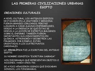 A NIVEL CULTURAL, LOS ANTIGUOS EGIPCIOS DESTACARON EN LA ANATOMÍA Y MEDICINA. FUERON GRANDES CIRUJANOS; PERO NO LLEGARON A CURAR ALGUNAS ENFERMEDADES, DEBIDO A LA CREENCIA DE QUE ÉSTAS SE DEBÍAN A LA ACCIÓN DE ESPÍRITUS MALIGNOS SOBRE EL ENFERMO. TAMBIÉN FUERON IMPORTANTES SUS CONOCIMIENTOS EN QUÍMICA, ASTRONOMÍA Y GEOMETRÍA: LAS PIRÁMIDES, POR EJEMPLO, ESTÁN ORIENTADAS A LOS CUATRO PUNTOS CARDINALES  CREACIONES CULTURALES LAS PRIMERAS CIVILIZACIONES URBANAS EGIPTO  LA JEROGLÍFICA  FUE LA ESCRITURA DEL ANTIGUO EGIPTO.  SU NOMBRE SIGNIFICA  “ ESCRITURA SAGRADA ” SON IDEOGRAMAS QUE REPRESENTAN OBJETOS O ACCIONES. HABÍA UNOS 700. DE A POCO AÑADIERON SIGNOS QUE EVOCABAN SONIDOS, LOS FONOGRAMAS. 