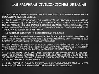 LAS CIVILIZACIONES SURGEN CON LAS CIUDADES, LAS CUALES TIENE MAYOR COMPLEJIDAD QUE LAS ALDEAS. EN EL ÁMBITO ECONÓMICO, LOS HABITANTES SE DEDICAN A UNA VARIEDAD DE ACTIVIDADES QUE SON POSIBLE SI TIENEN MATERIAS PRIMAS Y ALIMENTOS QUE SE PRODUCEN EN LOS CAMPOS O LUGARES LEJANOS.  ASÍ SE PUDO ALIMENTAR A MAS POBLACIÓN Y LOS EXCEDENTES FAVORECIERON LA  ESPECIALIZACIÓN DEL TRABAJO Y EL COMERCIO A DISTANCIA. LA SOCIEDAD COMIENZA  A ESTRUCTURARSE EN CLASES EN LO POLÍTICO SURGE UNA AUTORIDAD POLÍTICA QUE DIRIGE EL SISTEMA.  SE FOMENTÓ EL TRABAJO COMUNITARIO Y EL SURGIMIENTO DE UNA AUTORIDAD QUE DIRIGIERA Y COORDINARA LAS TAREAS Y TRABAJOS  EN UN COMIENZO ELEGIDA POR LA COMUNIDAD POR UN PERÍODO LIMITADO, CON EL TIEMPO TOMÓ A SU CARGO LA DEFENSA DEL LUGAR Y EL CONTROL DE LA RELIGIÓN AUMENTANDO SU PODER Y DURACIÓN HASTA HACERSE  HEREDITARIA. LAS PRIMERAS CIVILIZACIONES SURGIERON EN CONDICIONES SIMILARES. CERCA DE GRANDES PLANICIES O VALLES REGADOS POR ANCHOS Y LARGOS RÍOS. SE DEPOSITABA UN LÉGAMO O LIMO, SUSTANCIA QUE FERTILIZABA LA TIERRA Y LA DEJABA OPTIMA PARA CULTIVARLA. PARA EVITAR EL DAÑO QUE PROVOCAN LAS INUNDACIONES PERO A LA VEZ PARA APROVECHAR LAS AGUAS REALIZARON OBRAS DE IRRIGACIÓN LAS PRIMERAS CIVILIZACIONES URBANAS 