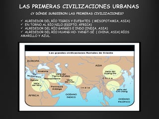 LAS PRIMERAS CIVILIZACIONES URBANAS ¿Y DÓNDE SURGIERON LAS PRIMERAS CIVILIZACIONES?  ALREDEDOR DEL RÍO TIGRIS Y EUFRATES  ( MESOPOTAMIA, ASIA) EN TORNO AL RÍO NILO (EGIPTO, ÁFRICA) ALREDEDOR DEL RÍO GANGES E INDO (INDIA, ASIA) ALREDEDOR DEL RÍO HUANG HO- YANGT-SÉ  ( CHINA, ASIA) RÍOS AMARILLO Y AZUL. 