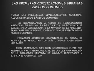TODAS LAS PRIMITIVAS CIVILIZACIONES MUESTRAN ALGUNOS RASGOS BÁSICOS COMUNES: SE DESARROLLARON A PARTIR DE ASENTAMIENTOS AGRÍCOLAS EN LOS VALLES DE LOS RÍOS. SU ECONOMÍA SE BASABA EN LA AGRICULTURA, Y LA MAYORÍA DE LA POBLACIÓN ERAN CAMPESINOS; PERO EL PODER POLÍTICO SE EJERCÍA DESDE NÚCLEOS URBANOS. FORMARON GOBIERNOS ORGANIZADOS, EN FORMA DE MONARQUÍAS ABSOLUTAS, CON MÁS O MENOS PODER SEGÚN LOS CASOS. ERAN SOCIEDADES CON GRAN DESIGUALDAD ENTRE SUS MIEMBROS Y MUY JERARQUIZADAS, EN LAS QUE UNA MINORÍA DE LA POBLACIÓN DISPONÍA DE GRANDES PROPIEDADES Y EJERCÍA EL PODER POLÍTICO. LAS PRIMERAS CIVILIZACIONES URBANAS RASGOS COMUNES 
