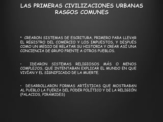 LAS PRIMERAS CIVILIZACIONES URBANAS RASGOS COMUNES CREARON SISTEMAS DE ESCRITURA, PRIMERO PARA LLEVAR EL REGISTRO DEL COMERCIO Y LOS IMPUESTOS, Y DESPUÉS COMO UN MEDIO DE RELATAR SU HISTORIA Y CREAR ASÍ UNA CONCIENCIA DE GRUPO FRENTE A OTROS PUEBLOS. IDEARON SISTEMAS RELIGIOSOS MÁS O MENOS COMPLEJOS, QUE INTENTABAN EXPLICAR EL MUNDO EN QUE VIVÍAN Y EL SIGNIFICADO DE LA MUERTE. DESARROLLARON FORMAS ARTÍSTICAS QUE MOSTRABAN AL PUEBLO LA FUERZA DEL PODER POLÍTICO Y DE LA RELIGIÓN (PALACIOS, PIRÁMIDES) 