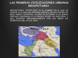 LAS PRIMERAS CIVILIZACIONES URBANAS M ESOPOTAMIA  MESOPOTAMIA   "ENTRE RÍOS “  ES EL NOMBRE POR EL CUAL SE CONOCE A LA ZONA DEL PRÓXIMO ORIENTE UBICADA ENTRE LOS RÍOS TIGRIS Y ÉUFRATES, SI BIEN SE EXTIENDE A LAS ZONAS FÉRTILES CONTIGUAS A LA FRANJA ENTRE LOS DOS RÍOS, Y QUE COINCIDE APROXIMADAMENTE CON LAS ÁREAS NO DESÉRTICAS DEL ACTUAL IRAK.  