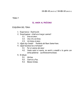 13-03-12 (GRUPO B) / 14-03-12   (GRUPO A)




TEMA 7

                     EL AMOR AL PRÓJIMO

ESQUEMA DEL TEMA:

    1. Experiencia – Ilustración
    2. Investigamos: ¿Cuál es el mejor camino?
          2.1. Dios es amor.
          2.2. Una cita con Dios.
          2.3. Un himno al amor.
    3. ¿Qué dijo Jesús?     Parábola del Buen Samaritano.
    4. ¿Qué hacemos los cristianos?
          4.1. Por el camino del amor
          4.2. Jesús subió al monte, se sentó y enseñó a la gente con
                 estas palabras: Las Bienaventuranzas.
    5. El álbum:
          5.1. Cáritas.
          5.2. Justicia y Paz.
          5.3. Manos Unidas.
 