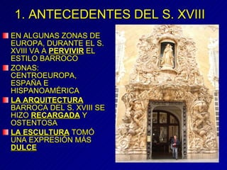 1. ANTECEDENTES DEL S. XVIII EN ALGUNAS ZONAS DE EUROPA, DURANTE EL S. XVIII VA A  PERVIVIR  EL ESTILO BARROCO ZONAS: CENTROEUROPA, ESPAÑA E HISPANOAMÉRICA LA ARQUITECTURA  BARROCA DEL S. XVIII SE HIZO  RECARGADA  Y OSTENTOSA LA ESCULTURA  TOMÓ UNA EXPRESIÓN MÁS  DULCE 