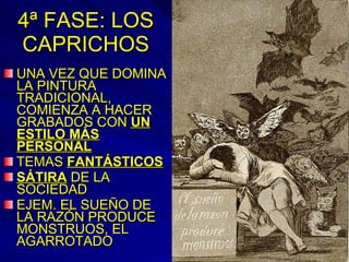 4ª FASE: LOS CAPRICHOS UNA VEZ QUE DOMINA LA PINTURA TRADICIONAL, COMIENZA A HACER GRABADOS CON  UN ESTILO MÁS PERSONAL TEMAS  FANTÁSTICOS SÁTIRA  DE LA SOCIEDAD EJEM. EL SUEÑO DE LA RAZÓN PRODUCE MONSTRUOS, EL AGARROTADO 