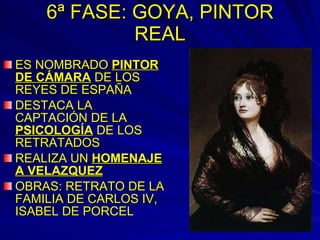 6ª FASE: GOYA, PINTOR REAL ES NOMBRADO  PINTOR DE CÁMARA  DE LOS REYES DE ESPAÑA DESTACA LA CAPTACIÓN DE LA  PSICOLOGÍA  DE LOS RETRATADOS REALIZA UN  HOMENAJE A VELAZQUEZ OBRAS: RETRATO DE LA FAMILIA DE CARLOS IV, ISABEL DE PORCEL 