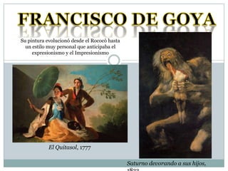 FRANCISCO DE GOYA Su pintura evolucionó desde el Rococó hasta un estilo muy personal que anticipaba el expresionismo y el Impresionismo El Quitasol, 1777 Saturno devorando a sus hijos, 1823 