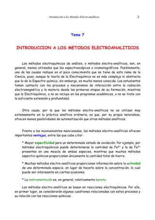 Introducción a los Métodos Electro-analíticos               2




                                         Tema 7


 INTRODUCCION A LOS METODOS ELECTROANALITICOS


     Los métodos electroquímicos de análisis, o métodos electro-analíticos, son, en
general, menos utilizados que los espectroscópicos o cromatográficos. Posiblemente,
una de las causas radique en el poco conocimiento que se tiene de esta rama de la
Ciencia, pues, aunque la teoría de la Electroquímica no es más compleja ni abstracta
que la de la Espectro-química, sin embargo, es mucho menos conocida. Los estudiantes
toman contacto con los procesos y mecanismos de interacción entre la radiación
electromagnética y la materia desde las primeras etapas de su formación, mientras
que la Electroquímica, o no se incluye en los programas académicos, o no se trata con
la suficiente extensión y profundidad.


     Otra causa, por la que los métodos electro-analíticos no se utilizan muy
extensamente en la práctica analítica ordinaria, es que, por su propia naturaleza,
ofrecen menos posibilidades de automatización que otros métodos analíticos.


    Frente a los inconvenientes mencionados, los métodos electro-analíticos ofrecen
importantes ventajas, entre las que cabe citar:

    * Mayor especificidad para un determinado estado de oxidación. Por ejemplo, por
    métodos electroquímicos puede determinarse la cantidad de Fe2+ y la de Fe3+
    presentes en una mezcla de ambas especies, mientras que muchos métodos
    espectro-químicos proporcionan únicamente la cantidad total de hierro.

    * Muchos métodos electro-analíticos proporcionan información sobre la actividad
    de una determinada especie, en lugar de hacerlo sobre la concentración, lo cual
    puede ser interesante en ciertas ocasiones.

    * La instrumentación es, en general, relativamente barata.

     Los métodos electro-analíticos se basan en reacciones electroquímicas. Por ello,
en primer lugar, se considerarán algunas cuestiones relacionadas con estos procesos y
su relación con las reacciones químicas.
 