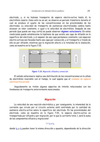 Introducción a los Métodos Electro-analíticos                    20


electrodo, y, si no hubiese transporte de especie electro-activa hasta él, la
electrólisis cesaría. Como esto no es así, se observa un periodo transitorio durante el
cual se produce el ajuste de las concentraciones en las proximidades de los
electrodos. La velocidad de transporte de sustancias electrolizadas cambia hasta
alcanzar un valor constante, e igual a la velocidad de electrólisis. Después de ese
periodo (que puede ser muy corto) se puede observar régimen estacionario. En estas
condiciones puede establecerse la hipótesis de que existe una capa de difusión en la
superficie del electrodo, y el espesor de esa capa permanece constante. Las especies
electro-activas son llevadas hasta esa capa por convección, y el transporte a través de
ella es por difusión, mientras que la migración afecta a la totalidad de la disolución,
como se muestra en la figura 7.15.


                           difusión             convección           difusión




                                                                                electrodo
               electrodo




                                                migración




                           Figura 7.15. Migración, difusión y convección.

     El estado estacionario implica una distribución de las concentraciones en la célula
de electrólisis invariable con el tiempo, lo cual supone que el consumo de especie
electroactiva es nulo.

    Seguidamente se tratan algunos aspectos de interés relacionados con los
fenómenos de transporte anteriormente mencionados.



                                             Migración

     La velocidad de una reacción electródica y, por consiguiente, la intensidad de la
corriente que circula por el circuito externo está controlada por la cantidad de
sustancia electro-activa sobre la superficie del electrodo. En las proximidades del
electrodo, como se muestra en la figura 7.15., la especie electro-activa es
transportada por difusión y por migración, por lo que la corriente total, i, será la suma
de las componentes difusiva y migracional:

                                               i = id ± im

donde im y id pueden tener la misma dirección u opuesta, dependiendo de la dirección
 