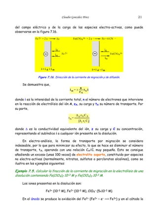 Claudio González Pérez                                  21


del campo eléctrico y de la carga de las especies electro-activas, como puede
observarse en la figura 7.16.

              Fe 2+ + 2 e –     Fe              Fe(CN) 6 4– + 2 e –     Fe + 6 CN –



                               id                                         id
                               im    Fe 2+                                     Fe(CN) 6 4–
                                                                          im


                   i=i d +im                                      i=i d –im

                Figura 7.16. Dirección de la corriente de migración y de difusión.

     Se demuestra que,
                                                      n
                                             im = ±     t i
                                                      zA A

donde i es la intensidad de la corriente total, n el número de electrones que interviene
en la reacción de electrólisis del ión A, zA, su carga y tA su número de transporte. Por
su parte,

                                                    ∆A zA C A
                                             tA =
                                                      ∆i zi C i

donde ∆ es la conductividad equivalente del ión, z su carga y C su concentración,
representando el subíndice i a cualquier ión presente en la disolución.

      En electro-análisis, la forma de transporte por migración se considera
indeseable, por lo que para minimizar su efecto, lo que se hace es disminuir el número
de transporte, tA, operando con una relación CA/Ci muy pequeña. Esto se consigue
añadiendo un exceso (unas 100 veces) de electrolito soporte, constituido por especies
no electro-activas (normalmente, nitratos, sulfatos o percloratos alcalinos), como se
ilustra en los ejemplos siguientes:

Ejemplo 7.5. Calcular la fracción de la corriente de migración en la electrólisis de una
disolución conteniendo Fe(ClO4)2 10–3 M y Fe(ClO4)3 10–3 M.

     Los iones presentes en la disolución son:

                       Fe3+ (10–3 M), Fe2+ (10–3 M), ClO4– (5x10–3 M)

     En el ánodo se produce la oxidación del Fe2+ (Fe2+ – e– —> Fe3+) y en el cátodo la
 