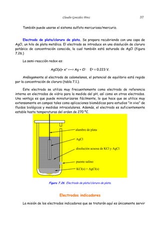Claudio González Pérez                             37


     También puede usarse el sistema sulfato mercurioso/mercurio.


     Electrodo de plata/cloruro de plata. Se prepara recubriendo con una capa de
AgCl, un hilo de plata metálica. El electrodo se introduce en una disolución de cloruro
potásico de concentración conocida, la cual también está saturada de AgCl (figura
7.26.)

     La semi-reacción redox es:

                       AgCl(s)+ e– <—> Ag + Cl–       Eo = 0.223 V.

     Análogamente al electrodo de calomelanos, el potencial de equilibrio está regido
por la concentración de cloruro (tabla 7.1.).

     Este electrodo se utiliza muy frecuentemente como electrodo de referencia
interno en electrodos de vidrio para la medida del pH, así como en otros electrodos.
Una ventaja es que puede miniaturizarse fácilmente, lo que hace que se utilice muy
extensamente en campos tales como aplicaciones biomédicas para estudios "in vivo" de
fluidos biológicos y medidas intracelulares. Además, el electrodo es suficientemente
estable hasta temperaturas del orden de 270 ºC.

            .

                                          alambre de plata

                                           AgCl

                                           disolución acuosa de KCl y AgCl



                                           puente salino

                                           KCl(s) + AgCl(s)

                        .

                      Figura 7.26. Electrodo de plata/cloruro de plata.



                              Electrodos indicadores

     La misión de los electrodos indicadores que se tratarán aquí es únicamente servir
 