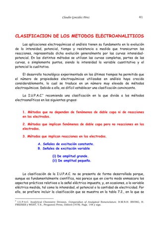 Claudio González Pérez                                     41




CLASIFICACION DE LOS METODOS ELECTROANALITICOS
     Las aplicaciones electroquímicas al análisis tienen su fundamento en la evolución
de la intensidad, potencial, tiempo y resistencia a medida que transcurren las
reacciones, representada dicha evolución generalmente por las curvas intensidad-
potencial. En los distintos métodos se utilizan las curvas completas, partes de las
curvas, o simplemente puntos, siendo la intensidad la variable cuantitativa y el
potencial la cualitativa.

     El desarrollo tecnológico experimentado en los últimos tiempos ha permitido que
el número de propiedades electroquímicas utilizadas en análisis haya crecido
considerablemente, lo cual se traduce en un número muy elevado de métodos
electroquímicos. Debido a ello, es difícil establecer una clasificación convincente.

     La I.U.P.A.C.* recomienda una clasificación en la que divide a los métodos
electroanalíticos en los siguientes grupos:


      1. Métodos que no dependen de fenómenos de doble capa ni de reacciones
      en los electrodos.

      2. Métodos que implican fenómenos de doble capa pero no reacciones en los
      electrodos.

      3. Métodos que implican reacciones en los electrodos.

                  A. Señales de excitación constante.
                  B. Señales de excitación variable

                              (i) De amplitud grande.
                              (ii) De amplitud pequeña.



      La clasificación de la I.U.P.A.C. no se presenta de forma desarrollada porque,
aunque es fundamentalmente científica, nos parece que en cierto modo enmascara los
aspectos prácticos relativos a la señal eléctrica impuesta, y, en ocasiones, a la variable
eléctrica medida, tal como la intensidad, el potencial o la cantidad de electricidad. Por
ello, se prefiere incluir la clasificación que se muestra en la tabla 7.2., en la que se

* I.U.P.A.C. Analytical Chemistry Division, Compendiun of Analytical Nomenclature. H.M.N.H. IRVING, H.
FREISER y WEST, T.S., Pergamon Press, Oxford (1978). Pags. 148 y sigs.
 