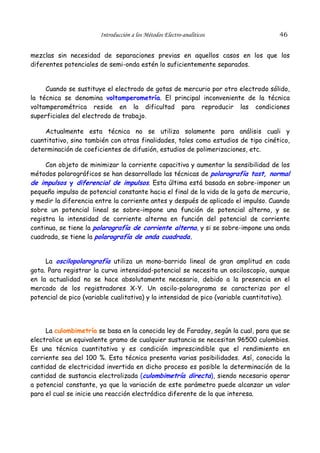 Introducción a los Métodos Electro-analíticos                46


mezclas sin necesidad de separaciones previas en aquellos casos en los que los
diferentes potenciales de semi-onda estén lo suficientemente separados.


     Cuando se sustituye el electrodo de gotas de mercurio por otro electrodo sólido,
la técnica se denomina voltamperometría. El principal inconveniente de la técnica
voltamperométrica reside en la dificultad para reproducir las condiciones
superficiales del electrodo de trabajo.

     Actualmente esta técnica no se utiliza solamente para análisis cuali y
cuantitativo, sino también con otras finalidades, tales como estudios de tipo cinético,
determinación de coeficientes de difusión, estudios de polimerizaciones, etc.

     Con objeto de minimizar la corriente capacitiva y aumentar la sensibilidad de los
métodos polarográficos se han desarrollado las técnicas de polarografía tast, normal
de impulsos y diferencial de impulsos. Esta última está basada en sobre-imponer un
pequeño impulso de potencial constante hacia el final de la vida de la gota de mercurio,
y medir la diferencia entre la corriente antes y después de aplicado el impulso. Cuando
sobre un potencial lineal se sobre-impone una función de potencial alterno, y se
registra la intensidad de corriente alterna en función del potencial de corriente
continua, se tiene la polarografía de corriente alterna, y si se sobre-impone una onda
cuadrada, se tiene la polarografía de onda cuadrada.


     La oscilopolarografía utiliza un mono-barrido lineal de gran amplitud en cada
gota. Para registrar la curva intensidad-potencial se necesita un osciloscopio, aunque
en la actualidad no se hace absolutamente necesario, debido a la presencia en el
mercado de los registradores X-Y. Un oscilo-polarograma se caracteriza por el
potencial de pico (variable cualitativa) y la intensidad de pico (variable cuantitativa).




     La culombimetría se basa en la conocida ley de Faraday, según la cual, para que se
electrolice un equivalente gramo de cualquier sustancia se necesitan 96500 culombios.
Es una técnica cuantitativa y es condición imprescindible que el rendimiento en
corriente sea del 100 %. Esta técnica presenta varias posibilidades. Así, conocida la
cantidad de electricidad invertida en dicho proceso es posible la determinación de la
cantidad de sustancia electrolizada (culombimetría directa), siendo necesario operar
a potencial constante, ya que la variación de este parámetro puede alcanzar un valor
para el cual se inicie una reacción electródica diferente de la que interesa.
 
