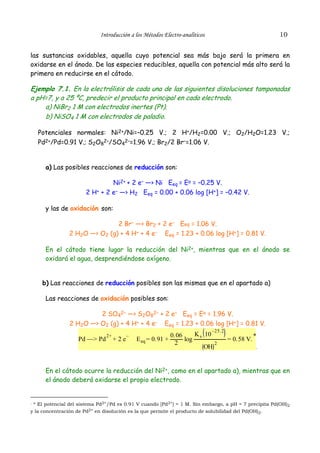 Introducción a los Métodos Electro-analíticos                            10


las sustancias oxidables, aquella cuyo potencial sea más bajo será la primera en
oxidarse en el ánodo. De las especies reducibles, aquella con potencial más alto será la
primera en reducirse en el cátodo.

Ejemplo 7.1. En la electrólisis de cada una de las siguientes disoluciones tamponadas
a pH=7, y a 25 ºC, predecir el producto principal en cada electrodo.
    a) NiBr2 1 M con electrodos inertes (Pt).
    b) NiSO4 1 M con electrodos de paladio.

   Potenciales normales: Ni2+/Ni=–0.25 V.; 2 H+/H2=0.00 V.; O2/H2O=1.23 V.;
   Pd2+/Pd=0.91 V.; S2O82–/SO42–=1.96 V.; Br2/2 Br–=1.06 V.


      a) Las posibles reacciones de reducción son:

                                Ni2+ + 2 e– —> Ni Eeq = Eo = –0.25 V.
                       2 H+ + 2 e– —> H2 Eeq = 0.00 + 0.06 log [H+] = –0.42 V.

      y las de oxidación son:

                               2 Br– —> Br2 + 2 e– Eeq = 1.06 V.
                2 H2O —> O2 (g) + 4 H+ + 4 e– Eeq = 1.23 + 0.06 log [H+] = 0.81 V.

      En el cátodo tiene lugar la reducción del Ni2+, mientras que en el ánodo se
      oxidará el agua, desprendiéndose oxígeno.


     b) Las reacciones de reducción posibles son las mismas que en el apartado a)

      Las reacciones de oxidación posibles son:

                         2 SO42– —> S2O82– + 2 e– Eeq = Eo = 1.96 V.
                2 H2O —> O2 (g) + 4 H+ + 4 e– Eeq = 1.23 + 0.06 log [H+] = 0.81 V.
                                                                             –25.2
                                                             0.06    K 10
                                                                                     = 0.58 V. *
                                2+         –
                    Pd —> Pd         +2e       E eq = 0.91 +      log s
                                                              2            2
                                                                        OH                     .




      En el cátodo ocurre la reducción del Ni2+, como en el apartado a), mientras que en
      el ánodo deberá oxidarse el propio electrodo.


. * El potencial del sistema Pd2+/Pd es 0.91 V cuando [Pd2+] = 1 M. Sin embargo, a pH = 7 precipita Pd(OH)
                                                                                                          2
y la concentración de Pd2+ en disolución es la que permite el producto de solubilidad del Pd(OH)2.
 