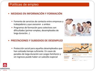 Políticas de empleo
 MEDIDAS EN INFORMACIÓN Y FORMACIÓN
 Fomento de servicios de contacto entre empresas y
trabajadores y que asesoren a ambos
 Programas de formación para colectivos con
dificultades (primer empleo, desempleados de
larga duración…)
 PRESTACIONES Y SUBSIDIOS DE DESEMPLEO
 Protección social para aquellos desempleados que
han cotizado tiempo suficiente. En casos de
parados de larga duración con cargas familiares y
sin ingresos puede haber un subsidio especial
 