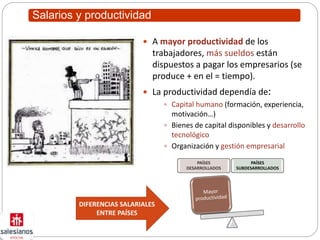 Salarios y productividad
 A mayor productividad de los
trabajadores, más sueldos están
dispuestos a pagar los empresarios (se
produce + en el = tiempo).
 La productividad dependía de:
 Capital humano (formación, experiencia,
motivación…)
 Bienes de capital disponibles y desarrollo
tecnológico
 Organización y gestión empresarial
PAÍSES
DESARROLLADOS
PAÍSES
SUBDESARROLLADOS
DIFERENCIAS SALARIALES
ENTRE PAÍSES
 