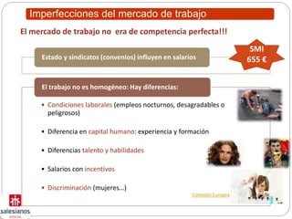 Imperfecciones del mercado de trabajo
Estado y sindicatos (convenios) influyen en salarios
• Condiciones laborales (empleos nocturnos, desagradables o
peligrosos)
• Diferencia en capital humano: experiencia y formación
• Diferencias talento y habilidades
• Salarios con incentivos
• Discriminación (mujeres…)
El trabajo no es homogéneo: Hay diferencias:
El mercado de trabajo no era de competencia perfecta!!!
SMI
655 €
Comisión Europea
 