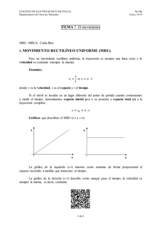 COLEGIO DE SAN FRANCISCO DE PAULA Sevilla
Departamento de Ciencias Naturales Curso 14-15
1 de 6
TEMA 7. El movimiento
MRU. MRUA. Caída libre.
1. MOVIMIENTO RECTILÍNEO UNIFORME (MRU).
Para un movimiento rectilíneo uniforme, la trayectoria es siempre una línea recta y la
velocidad es constante (siempre la misma).
Fórmulas:
𝑣 =
𝑠
𝑡
⇒ 𝑠 = 𝑣 · 𝑡
donde v es la velocidad, s es el espacio y t el tiempo.
Si el móvil se localiza en un lugar diferente del punto de partida cuando comenzamos
a medir el tiempo, denominamos espacio inicial (eo) a su posición y espacio total (e) a la
trayectoria completa:
𝑠 = 𝑠0 + 𝑣 · 𝑡
Gráficas que describen el MRU (s-t y v-t):
La gráfica de la izquierda (s-t) muestra como aumenta de forma proporcional el
espacio recorrido a medida que transcurre el tiempo.
La gráfica de la derecha (v-t) describe como aunque pasa el tiempo, la velocidad es
siempre la misma, es decir, constante.
 