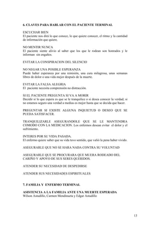 6. CLAVES PARA HABLAR CON EL PACIENTE TERMINAL

ESCUCHAR BIEN
El paciente nos dirá lo que conoce, lo que quiere conocer, el ritmo y la cantidad
de información que quiere.

NO MENTIR NUNCA
El paciente siente alivio al saber que los que le rodean son honrados y le
informan sin engaños.

EVITAR LA CONSPIRACION DEL SILENCIO

NO NEGAR UNA POSIBLE ESPERANZA
Puede haber esperanza por una remisión, una cura milagrosa, unas semanas
libres de dolor o una vida mejor después de la muerte.

EVITAR LA FALSA ALEGRIA
El paciente necesita comprensión no distracción.

SI EL PACIENTE PREGUNTA SI VA A MORIR
Decidir si lo que espera es que se le tranquilice o si desea conocer la verdad; si
no estamos seguro una verdad a medias es mejor hasta que se decida que hacer.

PREGUNTAR SI EXISTE ALGUNA INQUIETUD O DESEO QUE SE
PUEDA SATISFACER.

TRANQUILIZARLE ASEGURANDOLE QUE SE LE MANTENDRA
COMODO CON LA MEDICACION. Los enfermos desean evitar el dolor y el
sufrimiento.

INTERES POR SU VIDA PASADA.
El enfermo quiere saber que su vida tuvo sentido, que valió la pena haber vivido.

ASEGURARLE QUE NO SE HARA NADA CONTRA SU VOLUNTAD

ASEGURARLE QUE SE PROCURARA QUE MUERA RODEADO DEL
CARIÑO Y APOYO DE SUS SERES QUERIDOS.

ATENDER SU NECESIDAD DE DESPEDIRSE

ATENDER SUS NECESIDADES ESPIRITUALES


7. FAMILIA Y ENFERMO TERMINAL

ASISTENCIA A LA FAMILIA ANTE UNA MUERTE ESPERADA
Wílson Astudíllo, Carmen Mendínueta y Edgar Astudíllo




                                                                                     13
 