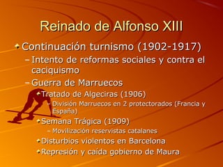 Reinado de Alfonso XIIIReinado de Alfonso XIII
Continuación turnismo (1902-1917)Continuación turnismo (1902-1917)
– Intento de reformas sociales y contra elIntento de reformas sociales y contra el
caciquismocaciquismo
– Guerra de MarruecosGuerra de Marruecos
Tratado de Algeciras (1906)Tratado de Algeciras (1906)
– División Marruecos en 2 protectorados (Francia yDivisión Marruecos en 2 protectorados (Francia y
España)España)
Semana Trágica (1909)Semana Trágica (1909)
– Movilización reservistas catalanesMovilización reservistas catalanes
Disturbios violentos en BarcelonaDisturbios violentos en Barcelona
Represión y caída gobierno de MauraRepresión y caída gobierno de Maura
 