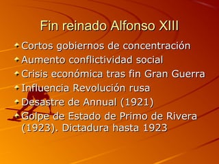 Fin reinado Alfonso XIIIFin reinado Alfonso XIII
Cortos gobiernos de concentraciónCortos gobiernos de concentración
Aumento conflictividad socialAumento conflictividad social
Crisis económica tras fin Gran GuerraCrisis económica tras fin Gran Guerra
Influencia Revolución rusaInfluencia Revolución rusa
Desastre de Annual (1921)Desastre de Annual (1921)
Golpe de Estado de Primo de RiveraGolpe de Estado de Primo de Rivera
(1923). Dictadura hasta 1923(1923). Dictadura hasta 1923
 