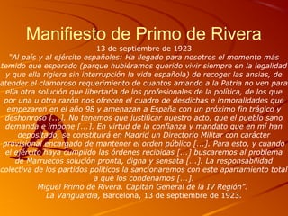 Manifiesto de Primo de Rivera
13 de septiembre de 1923
“Al país y al ejército españoles: Ha llegado para nosotros el momento más
temido que esperado (parque hubiéramos querido vivir siempre en la legalidad
y que ella rigiera sin interrupción la vida española) de recoger las ansias, de
atender el clamoroso requerimiento de cuantos amando a la Patria no ven para
ella otra solución que libertarla de los profesionales de la política, de los que
por una u otra razón nos ofrecen el cuadro de desdichas e inmoralidades que
empezaron en el año 98 y amenazan a España con un próximo fin trágico y
deshonroso [...]. No tenemos que justificar nuestro acto, que el pueblo sano
demanda e impone [...]. En virtud de la confianza y mandato que en mí han
depositado, se constituirá en Madrid un Directorio Militar con carácter
provisional encargado de mantener el orden público [...]. Para esto, y cuando
el ejército haya cumplido las órdenes recibidas [...] buscaremos al problema
de Marruecos solución pronta, digna y sensata [...]. La responsabilidad
colectiva de los partidos políticos la sancionaremos con este apartamiento total
a que los condenamos [...].
Miguel Primo de Rivera. Capitán General de la IV Región”.
La Vanguardia, Barcelona, 13 de septiembre de 1923.
 