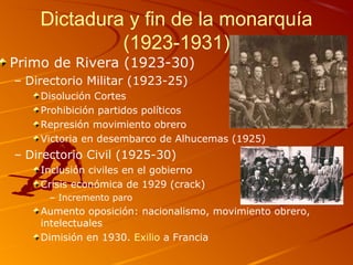 Dictadura y fin de la monarquía
(1923-1931)
Primo de Rivera (1923-30)
– Directorio Militar (1923-25)
Disolución Cortes
Prohibición partidos políticos
Represión movimiento obrero
Victoria en desembarco de Alhucemas (1925)
– Directorio Civil (1925-30)
Inclusión civiles en el gobierno
Crisis económica de 1929 (crack)
– Incremento paro
Aumento oposición: nacionalismo, movimiento obrero,
intelectuales
Dimisión en 1930. Exilio a Francia
 